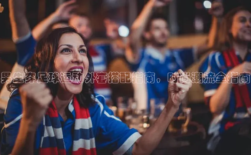 谈球吧下载百度营销中心男生穿足球运动外套搭配指南，时尚潮流全指南