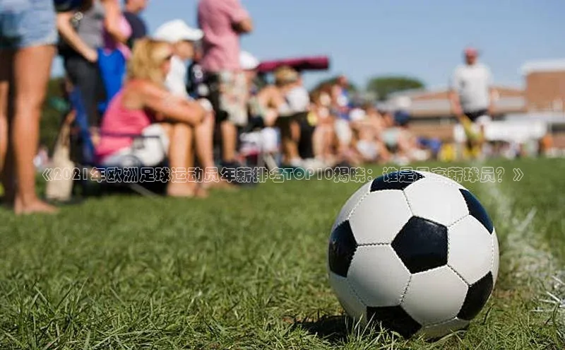 谈球吧体育app百度社团赞助平台《2021年欧洲足球运动员年薪排名TOP10揭晓：谁是最高薪球员？》
