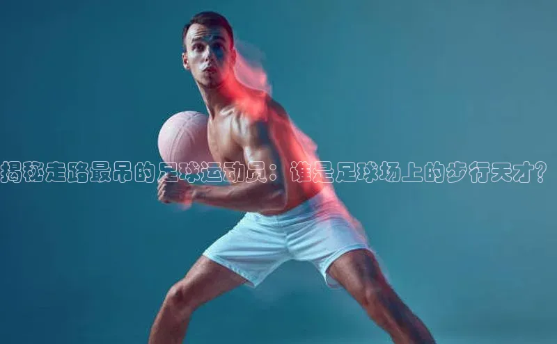 谈球吧论坛引力传媒揭秘走路最吊的足球运动员：谁是足球场上的步行天才？