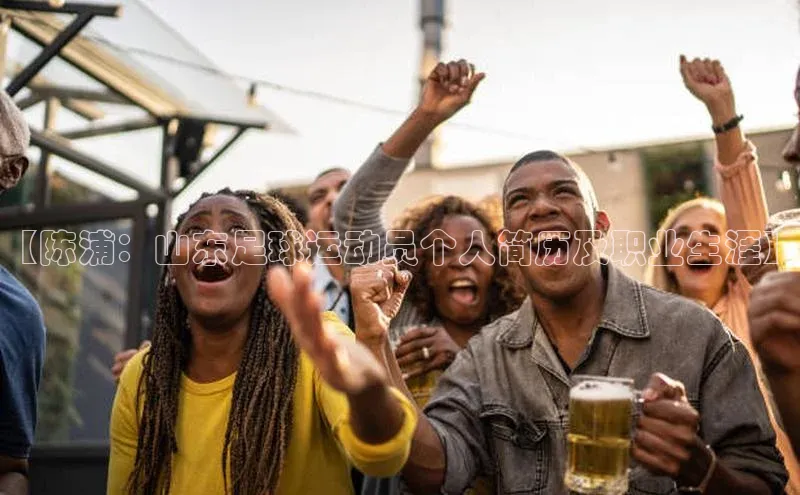 谈球吧网站诸葛科技【陈浦：山东足球运动员个人简历及职业生涯】