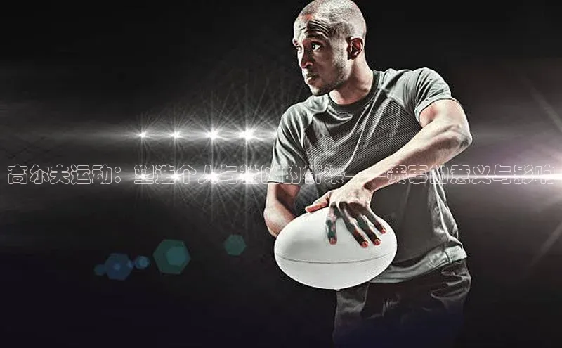 谈球吧官网入口元隆雅图高尔夫运动：塑造个人与社区的桥梁——赛事的意义与影响