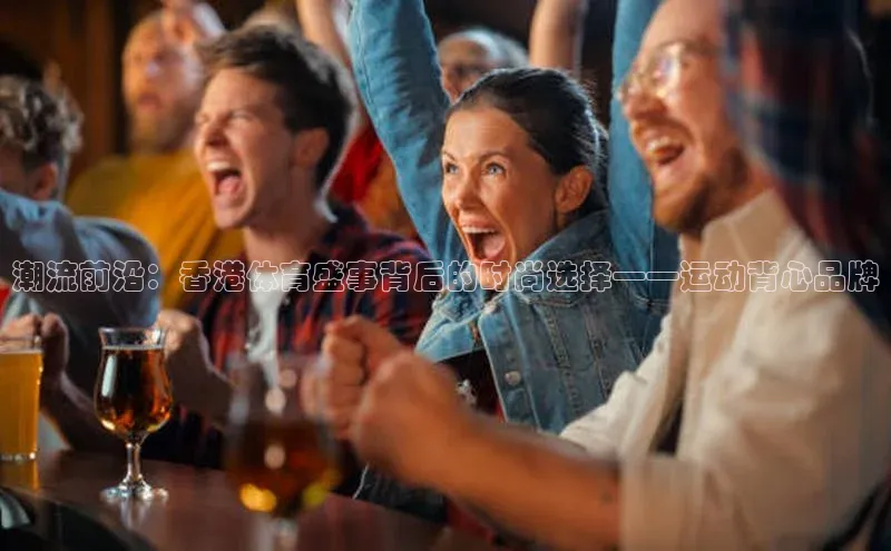 潮流前沿：香港体育盛事背后的时尚选择——运动背心品牌