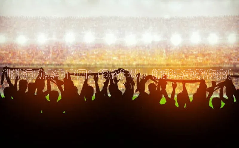 仙桃运动赛事官网：轻松注册，精彩赛事等你来！