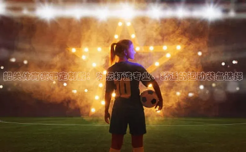 韶关体育赛事定制服：为您打造专业、舒适的运动装备选择