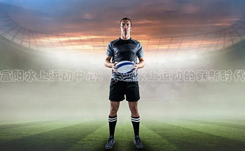 富阳水上运动中心：未来水上运动的崭新时代